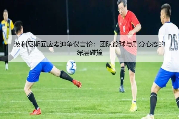 波利尼斯回应麦迪争议言论：团队篮球与刷分心态的深层碰撞